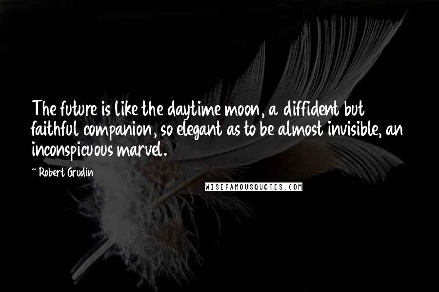 Robert Grudin Quotes: The future is like the daytime moon, a diffident but faithful companion, so elegant as to be almost invisible, an inconspicuous marvel.