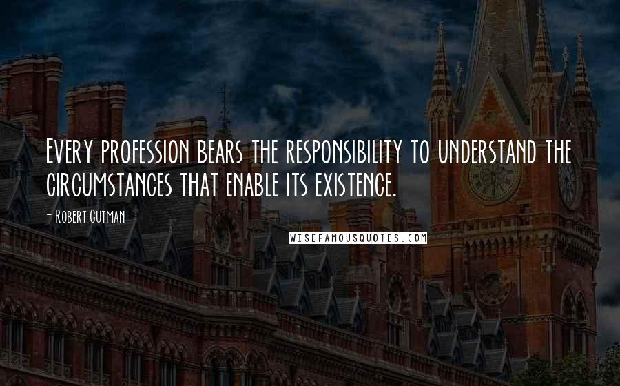 Robert Gutman Quotes: Every profession bears the responsibility to understand the circumstances that enable its existence.