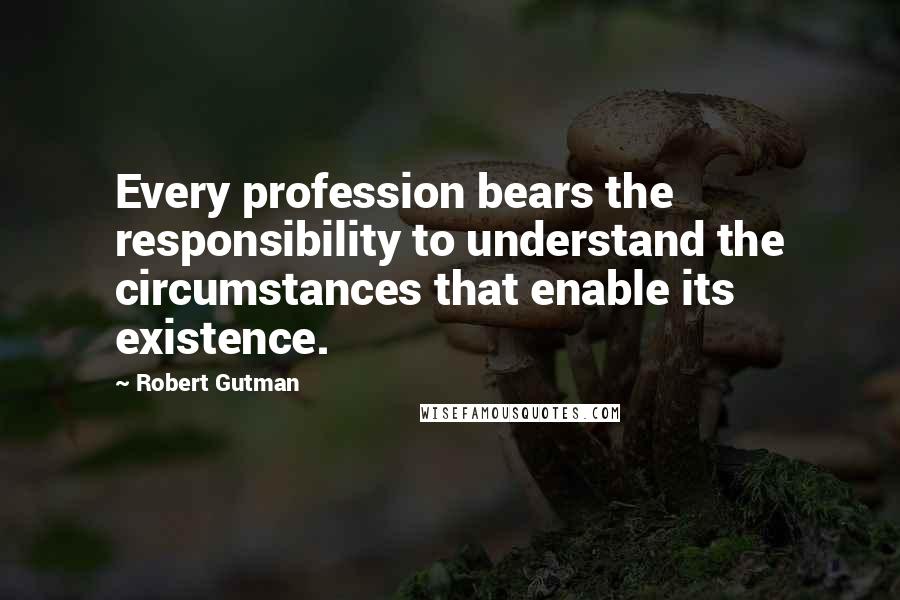 Robert Gutman Quotes: Every profession bears the responsibility to understand the circumstances that enable its existence.