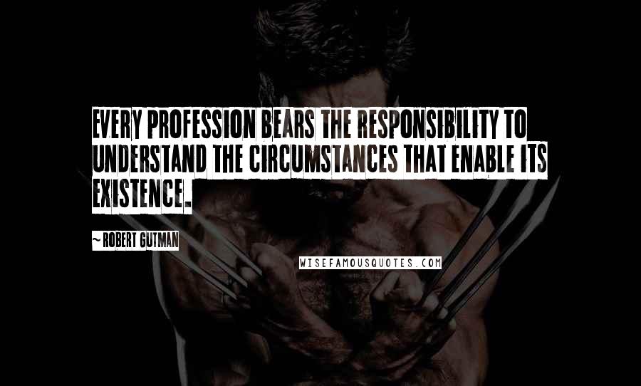 Robert Gutman Quotes: Every profession bears the responsibility to understand the circumstances that enable its existence.