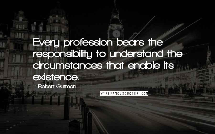 Robert Gutman Quotes: Every profession bears the responsibility to understand the circumstances that enable its existence.