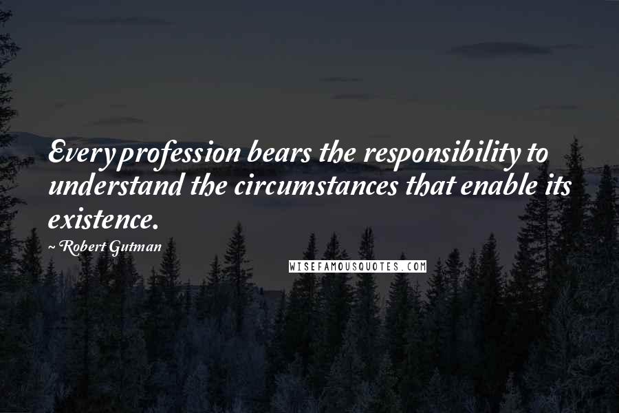 Robert Gutman Quotes: Every profession bears the responsibility to understand the circumstances that enable its existence.