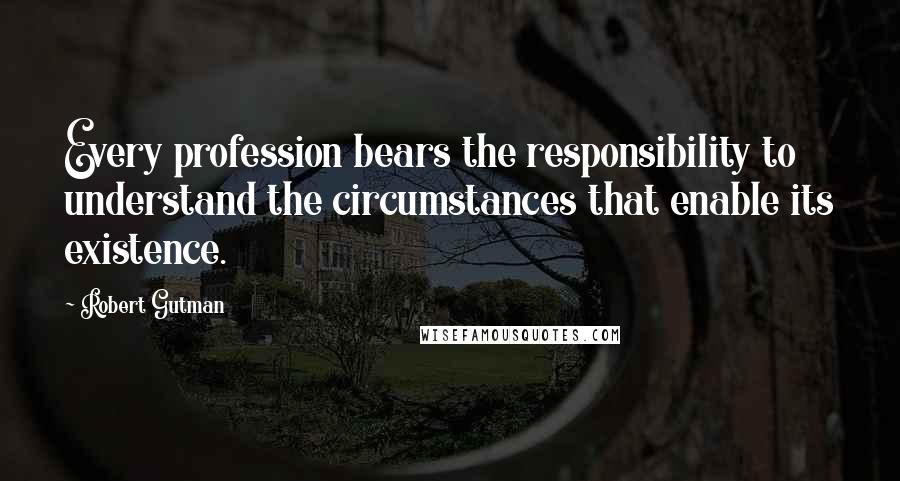 Robert Gutman Quotes: Every profession bears the responsibility to understand the circumstances that enable its existence.