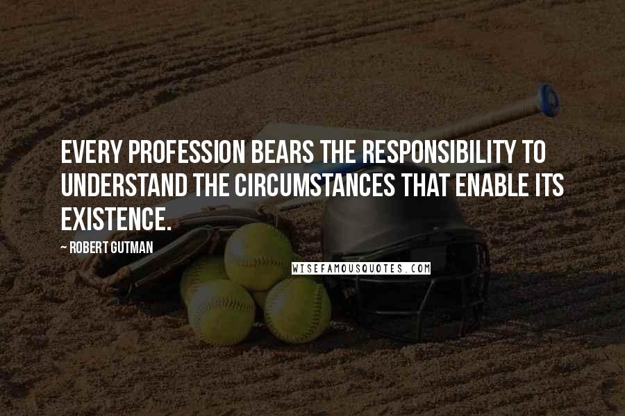 Robert Gutman Quotes: Every profession bears the responsibility to understand the circumstances that enable its existence.