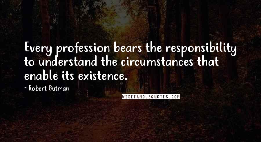 Robert Gutman Quotes: Every profession bears the responsibility to understand the circumstances that enable its existence.