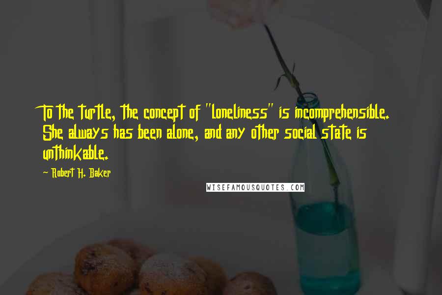 Robert H. Baker Quotes: To the turtle, the concept of "loneliness" is incomprehensible. She always has been alone, and any other social state is unthinkable.