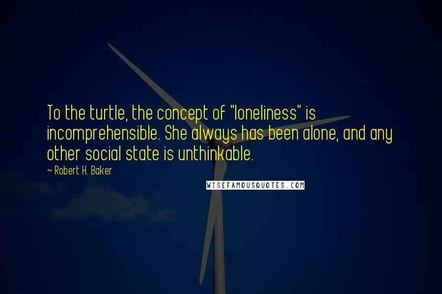 Robert H. Baker Quotes: To the turtle, the concept of "loneliness" is incomprehensible. She always has been alone, and any other social state is unthinkable.