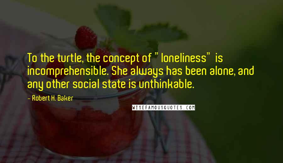 Robert H. Baker Quotes: To the turtle, the concept of "loneliness" is incomprehensible. She always has been alone, and any other social state is unthinkable.