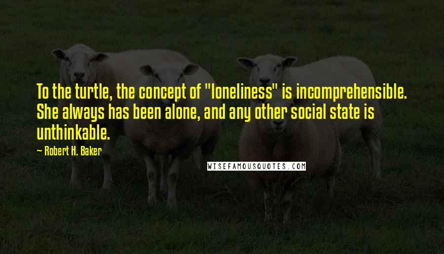 Robert H. Baker Quotes: To the turtle, the concept of "loneliness" is incomprehensible. She always has been alone, and any other social state is unthinkable.