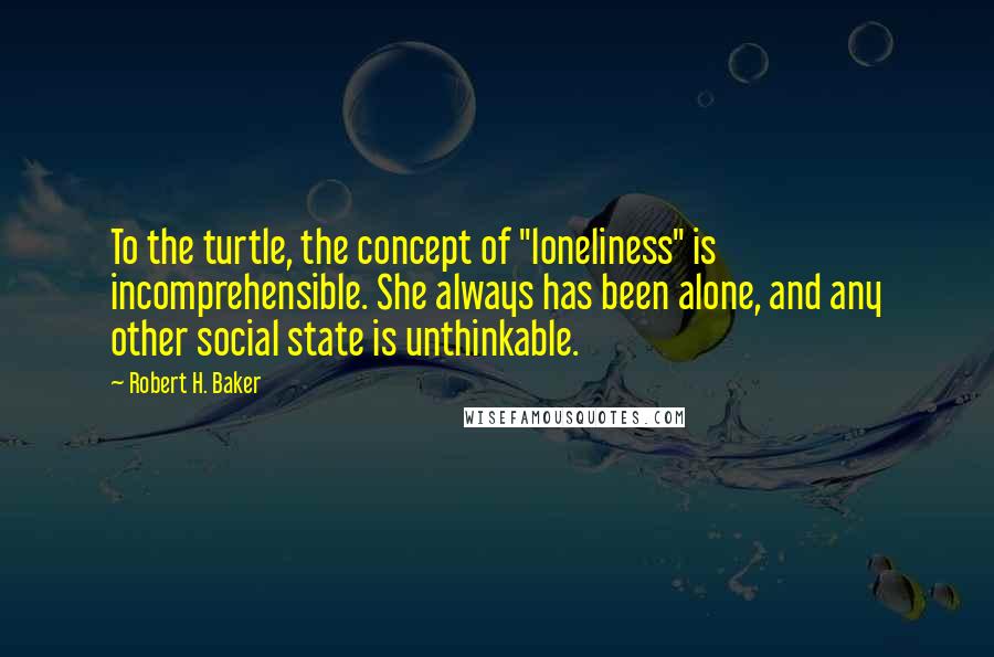 Robert H. Baker Quotes: To the turtle, the concept of "loneliness" is incomprehensible. She always has been alone, and any other social state is unthinkable.