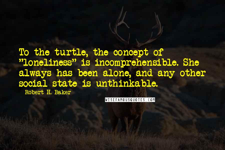 Robert H. Baker Quotes: To the turtle, the concept of "loneliness" is incomprehensible. She always has been alone, and any other social state is unthinkable.