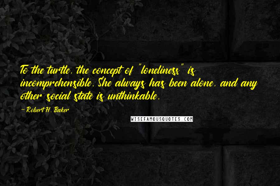 Robert H. Baker Quotes: To the turtle, the concept of "loneliness" is incomprehensible. She always has been alone, and any other social state is unthinkable.