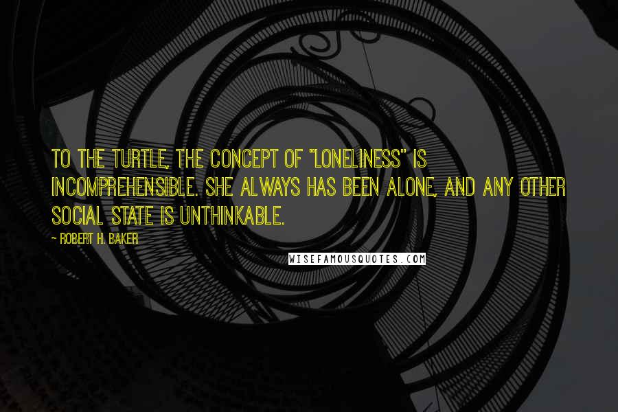 Robert H. Baker Quotes: To the turtle, the concept of "loneliness" is incomprehensible. She always has been alone, and any other social state is unthinkable.