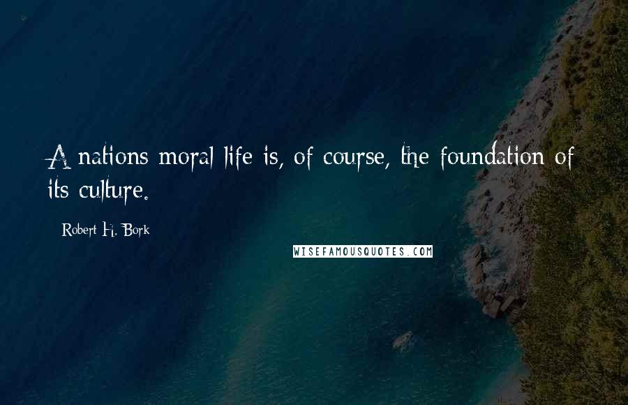 Robert H. Bork Quotes: A nations moral life is, of course, the foundation of its culture.