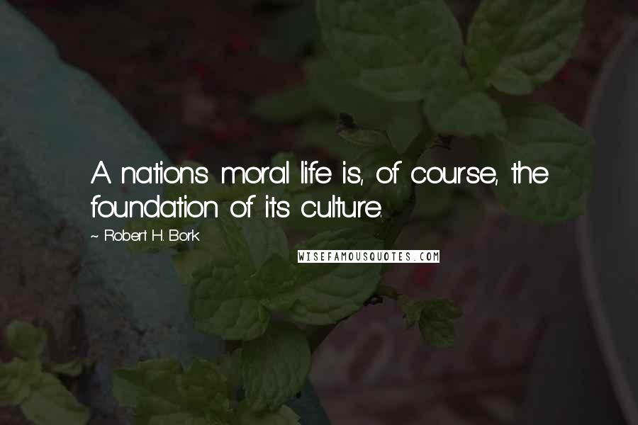 Robert H. Bork Quotes: A nations moral life is, of course, the foundation of its culture.