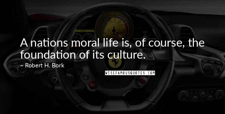 Robert H. Bork Quotes: A nations moral life is, of course, the foundation of its culture.