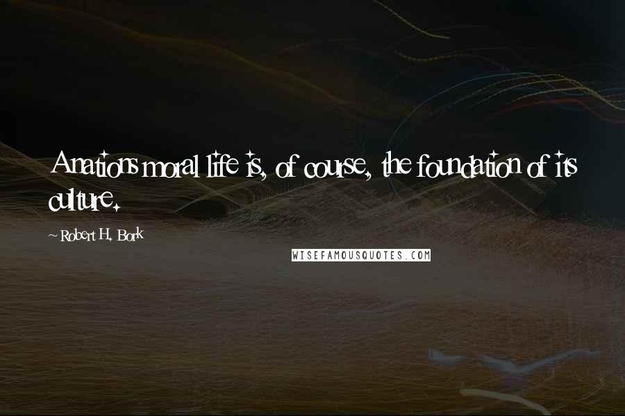 Robert H. Bork Quotes: A nations moral life is, of course, the foundation of its culture.