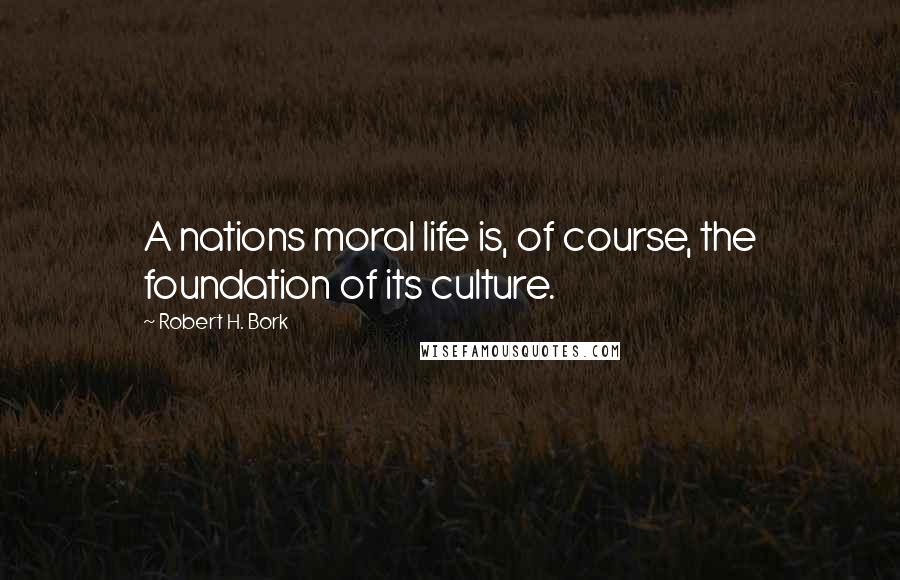 Robert H. Bork Quotes: A nations moral life is, of course, the foundation of its culture.