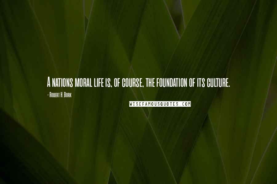 Robert H. Bork Quotes: A nations moral life is, of course, the foundation of its culture.