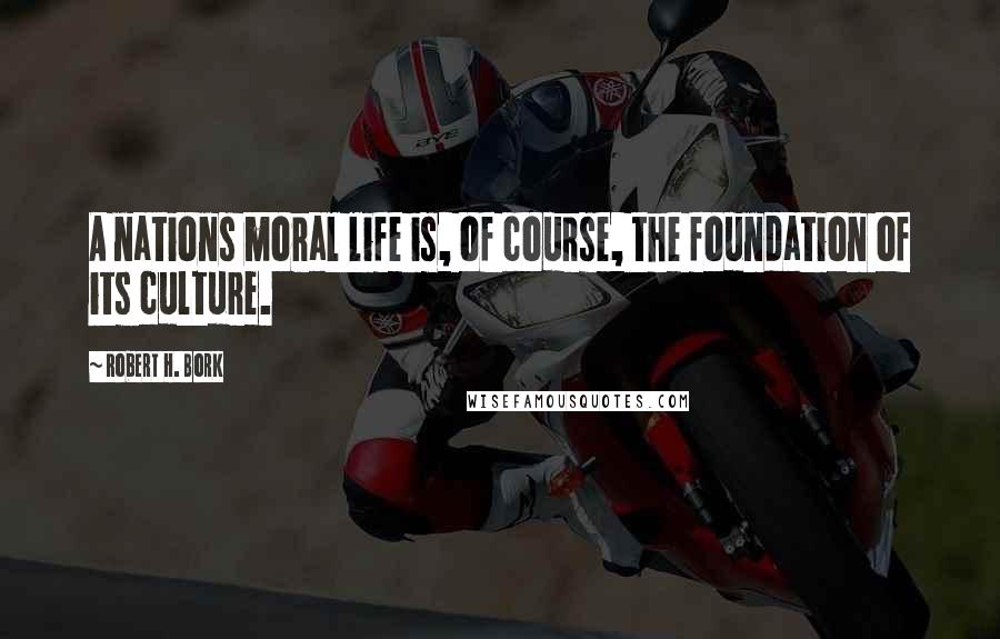 Robert H. Bork Quotes: A nations moral life is, of course, the foundation of its culture.