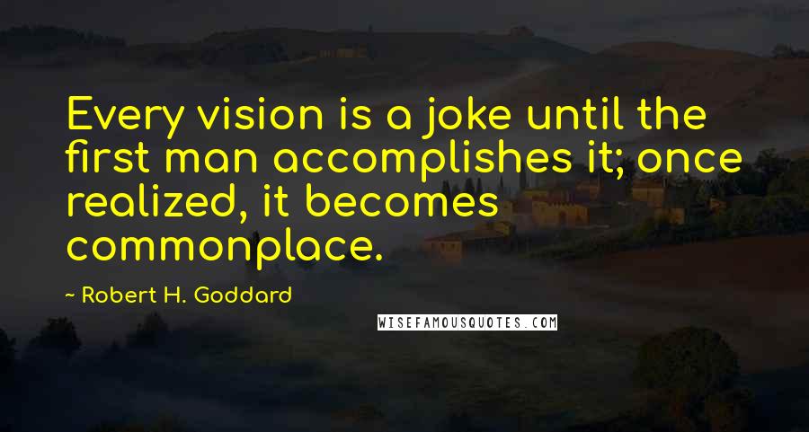 Robert H. Goddard Quotes: Every vision is a joke until the first man accomplishes it; once realized, it becomes commonplace.