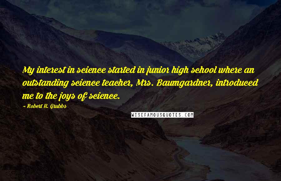 Robert H. Grubbs Quotes: My interest in science started in junior high school where an outstanding science teacher, Mrs. Baumgardner, introduced me to the joys of science.