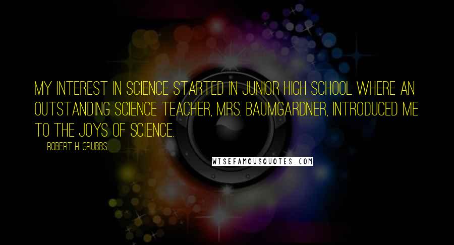 Robert H. Grubbs Quotes: My interest in science started in junior high school where an outstanding science teacher, Mrs. Baumgardner, introduced me to the joys of science.