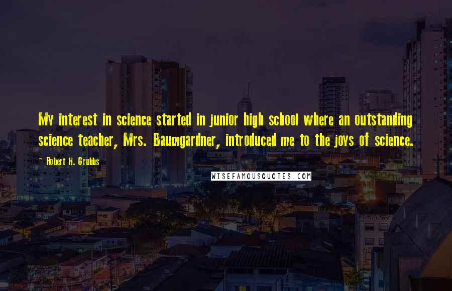 Robert H. Grubbs Quotes: My interest in science started in junior high school where an outstanding science teacher, Mrs. Baumgardner, introduced me to the joys of science.