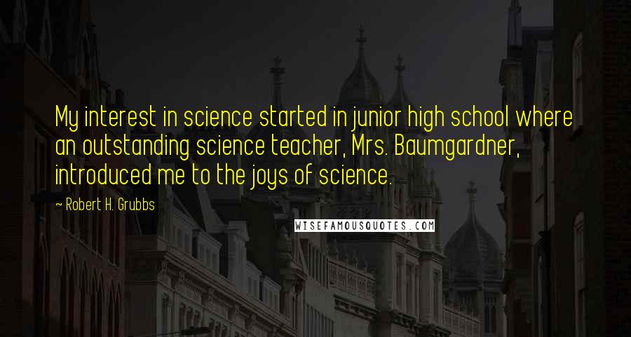 Robert H. Grubbs Quotes: My interest in science started in junior high school where an outstanding science teacher, Mrs. Baumgardner, introduced me to the joys of science.