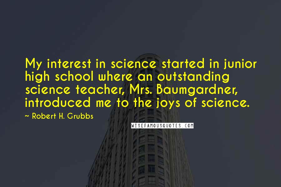 Robert H. Grubbs Quotes: My interest in science started in junior high school where an outstanding science teacher, Mrs. Baumgardner, introduced me to the joys of science.