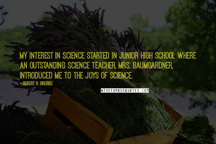 Robert H. Grubbs Quotes: My interest in science started in junior high school where an outstanding science teacher, Mrs. Baumgardner, introduced me to the joys of science.