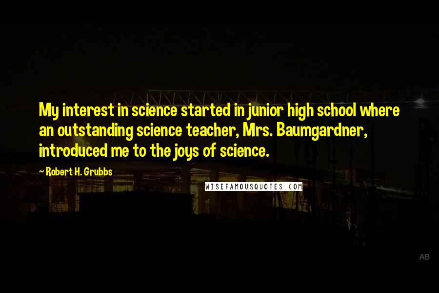 Robert H. Grubbs Quotes: My interest in science started in junior high school where an outstanding science teacher, Mrs. Baumgardner, introduced me to the joys of science.