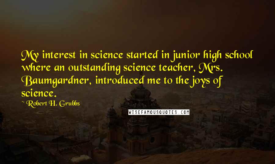 Robert H. Grubbs Quotes: My interest in science started in junior high school where an outstanding science teacher, Mrs. Baumgardner, introduced me to the joys of science.