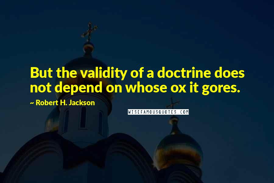 Robert H. Jackson Quotes: But the validity of a doctrine does not depend on whose ox it gores.