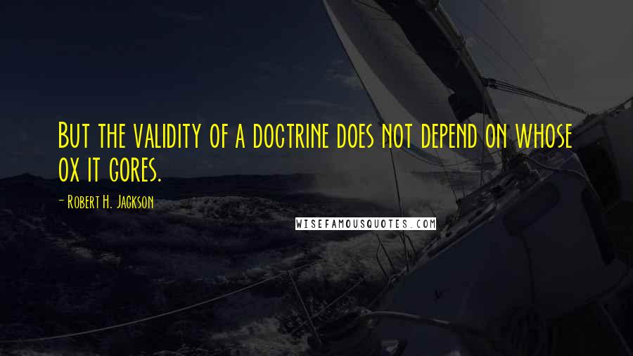 Robert H. Jackson Quotes: But the validity of a doctrine does not depend on whose ox it gores.