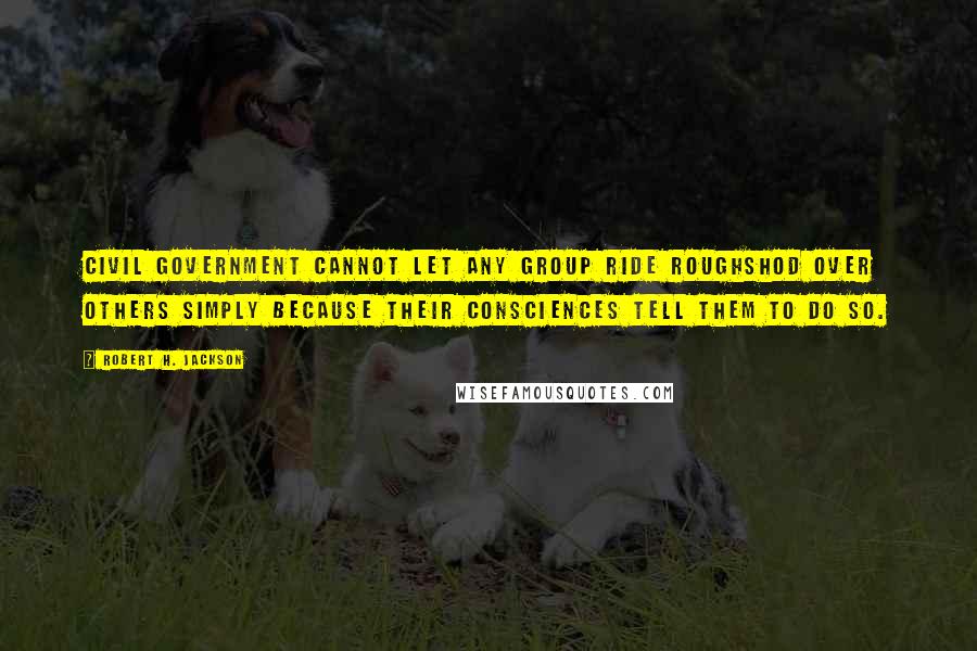 Robert H. Jackson Quotes: Civil government cannot let any group ride roughshod over others simply because their consciences tell them to do so.