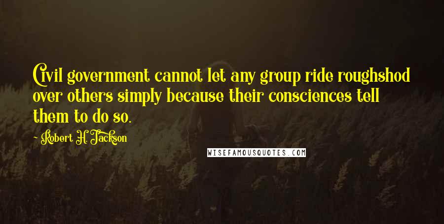 Robert H. Jackson Quotes: Civil government cannot let any group ride roughshod over others simply because their consciences tell them to do so.