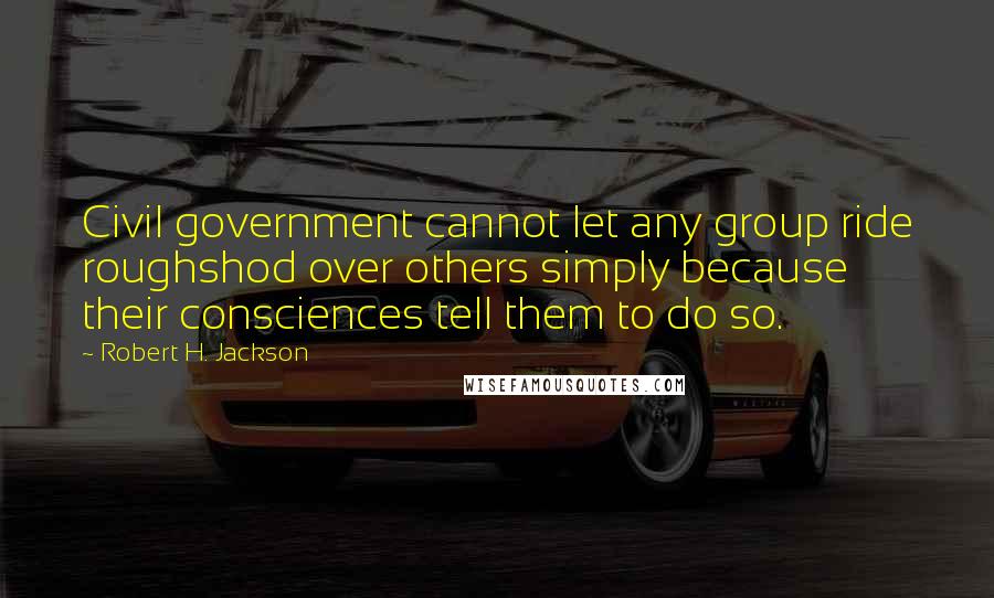 Robert H. Jackson Quotes: Civil government cannot let any group ride roughshod over others simply because their consciences tell them to do so.