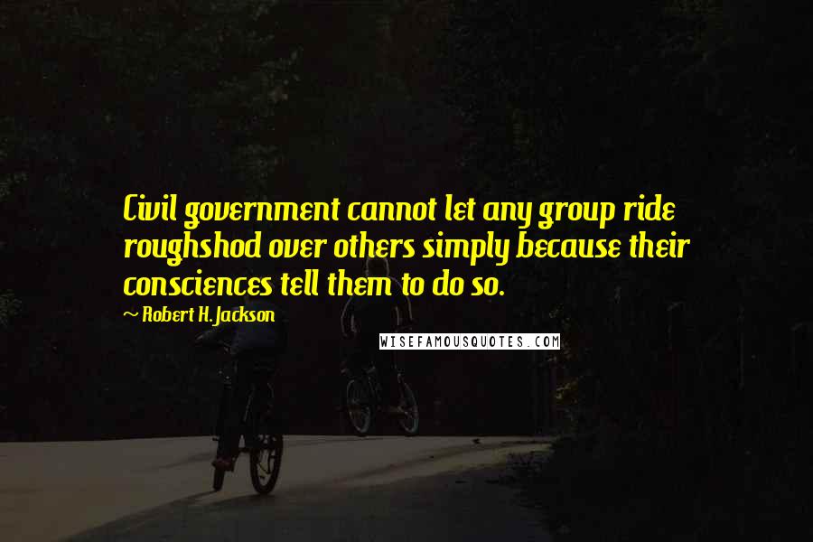 Robert H. Jackson Quotes: Civil government cannot let any group ride roughshod over others simply because their consciences tell them to do so.