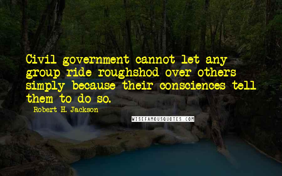 Robert H. Jackson Quotes: Civil government cannot let any group ride roughshod over others simply because their consciences tell them to do so.