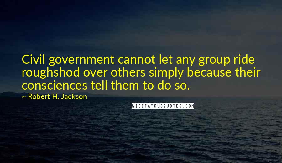 Robert H. Jackson Quotes: Civil government cannot let any group ride roughshod over others simply because their consciences tell them to do so.