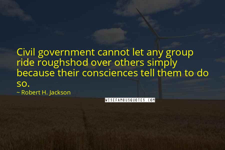 Robert H. Jackson Quotes: Civil government cannot let any group ride roughshod over others simply because their consciences tell them to do so.