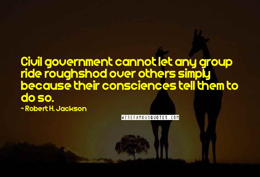 Robert H. Jackson Quotes: Civil government cannot let any group ride roughshod over others simply because their consciences tell them to do so.