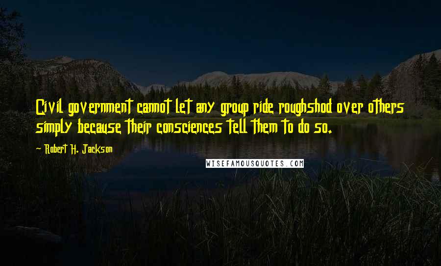 Robert H. Jackson Quotes: Civil government cannot let any group ride roughshod over others simply because their consciences tell them to do so.