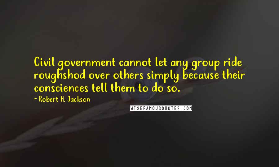 Robert H. Jackson Quotes: Civil government cannot let any group ride roughshod over others simply because their consciences tell them to do so.