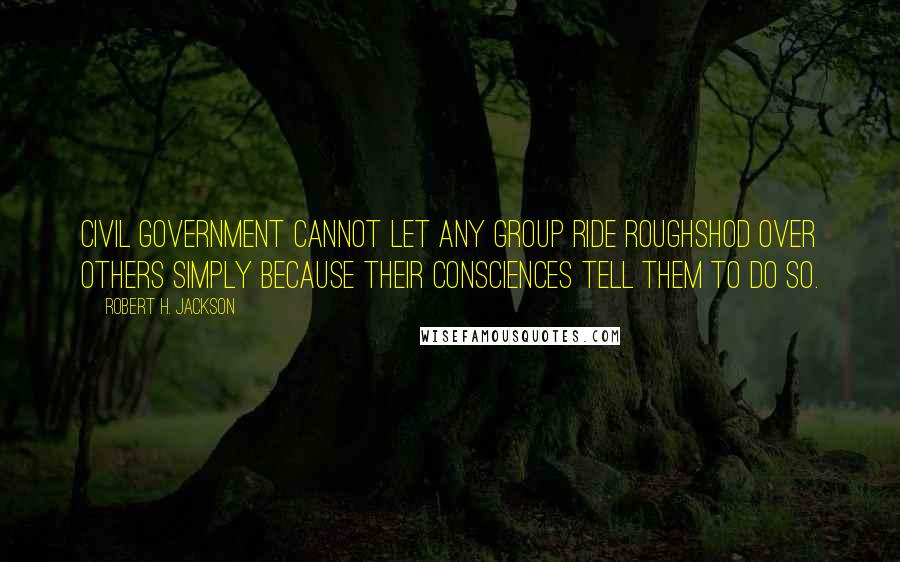 Robert H. Jackson Quotes: Civil government cannot let any group ride roughshod over others simply because their consciences tell them to do so.