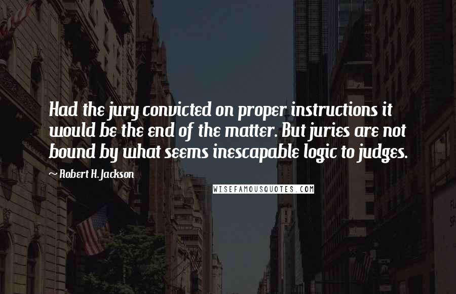Robert H. Jackson Quotes: Had the jury convicted on proper instructions it would be the end of the matter. But juries are not bound by what seems inescapable logic to judges.