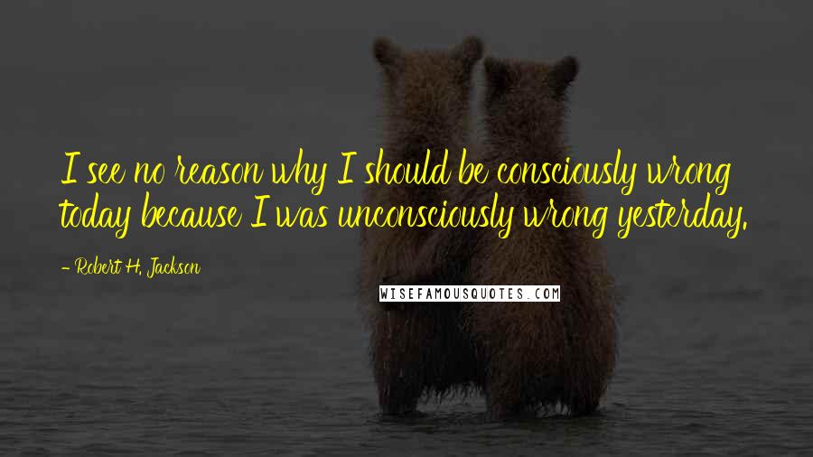 Robert H. Jackson Quotes: I see no reason why I should be consciously wrong today because I was unconsciously wrong yesterday.