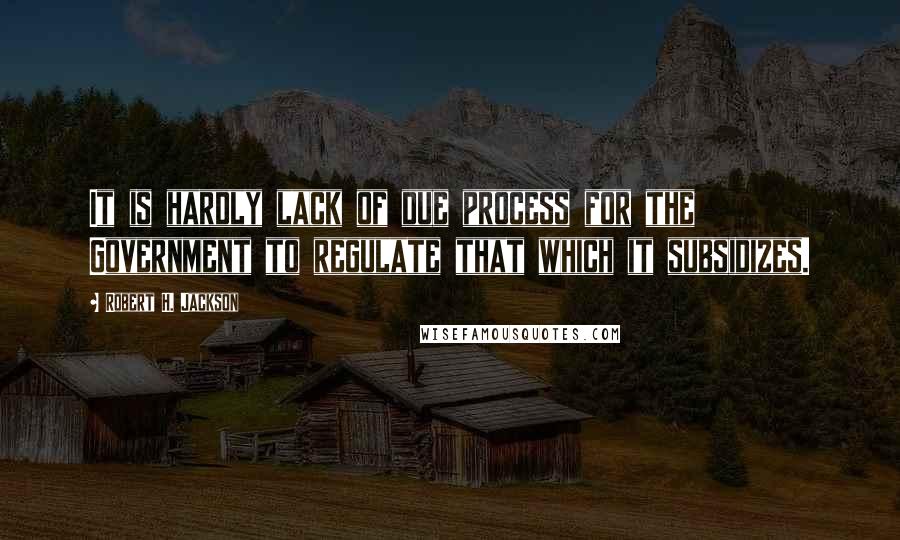 Robert H. Jackson Quotes: It is hardly lack of due process for the Government to regulate that which it subsidizes.