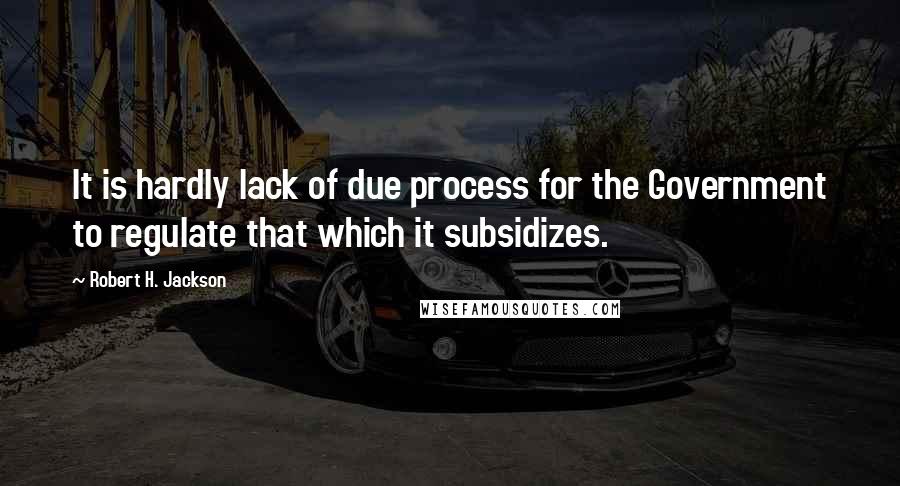 Robert H. Jackson Quotes: It is hardly lack of due process for the Government to regulate that which it subsidizes.